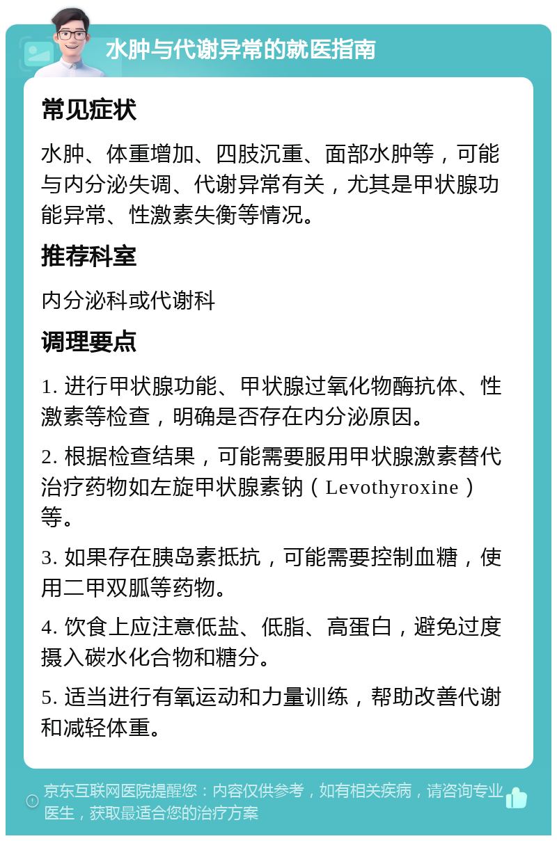 水肿与代谢异常的就医指南 常见症状 水肿、体重增加、四肢沉重、面部水肿等，可能与内分泌失调、代谢异常有关，尤其是甲状腺功能异常、性激素失衡等情况。 推荐科室 内分泌科或代谢科 调理要点 1. 进行甲状腺功能、甲状腺过氧化物酶抗体、性激素等检查，明确是否存在内分泌原因。 2. 根据检查结果，可能需要服用甲状腺激素替代治疗药物如左旋甲状腺素钠（Levothyroxine）等。 3. 如果存在胰岛素抵抗，可能需要控制血糖，使用二甲双胍等药物。 4. 饮食上应注意低盐、低脂、高蛋白，避免过度摄入碳水化合物和糖分。 5. 适当进行有氧运动和力量训练，帮助改善代谢和减轻体重。