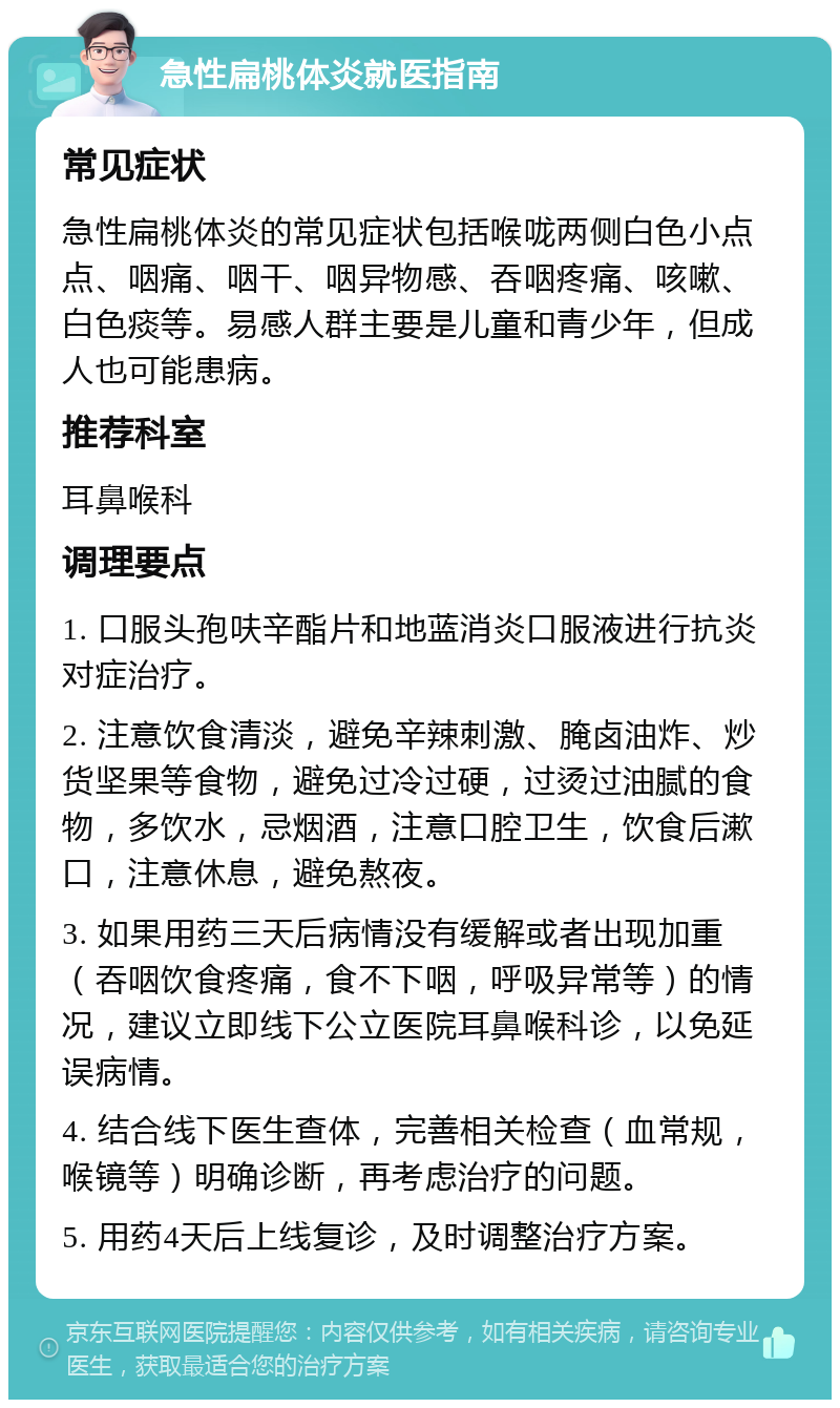 急性扁桃体炎就医指南 常见症状 急性扁桃体炎的常见症状包括喉咙两侧白色小点点、咽痛、咽干、咽异物感、吞咽疼痛、咳嗽、白色痰等。易感人群主要是儿童和青少年，但成人也可能患病。 推荐科室 耳鼻喉科 调理要点 1. 口服头孢呋辛酯片和地蓝消炎口服液进行抗炎对症治疗。 2. 注意饮食清淡，避免辛辣刺激、腌卤油炸、炒货坚果等食物，避免过冷过硬，过烫过油腻的食物，多饮水，忌烟酒，注意口腔卫生，饮食后漱口，注意休息，避免熬夜。 3. 如果用药三天后病情没有缓解或者出现加重（吞咽饮食疼痛，食不下咽，呼吸异常等）的情况，建议立即线下公立医院耳鼻喉科诊，以免延误病情。 4. 结合线下医生查体，完善相关检查（血常规，喉镜等）明确诊断，再考虑治疗的问题。 5. 用药4天后上线复诊，及时调整治疗方案。