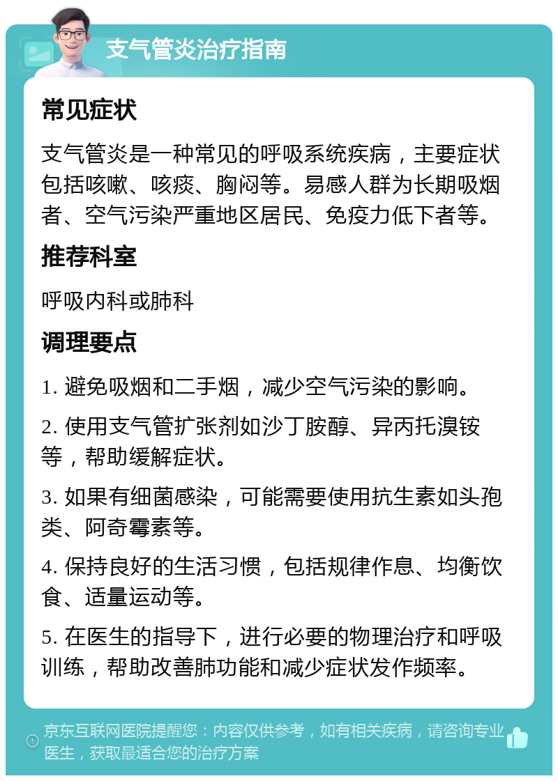 支气管炎治疗指南 常见症状 支气管炎是一种常见的呼吸系统疾病，主要症状包括咳嗽、咳痰、胸闷等。易感人群为长期吸烟者、空气污染严重地区居民、免疫力低下者等。 推荐科室 呼吸内科或肺科 调理要点 1. 避免吸烟和二手烟，减少空气污染的影响。 2. 使用支气管扩张剂如沙丁胺醇、异丙托溴铵等，帮助缓解症状。 3. 如果有细菌感染，可能需要使用抗生素如头孢类、阿奇霉素等。 4. 保持良好的生活习惯，包括规律作息、均衡饮食、适量运动等。 5. 在医生的指导下，进行必要的物理治疗和呼吸训练，帮助改善肺功能和减少症状发作频率。