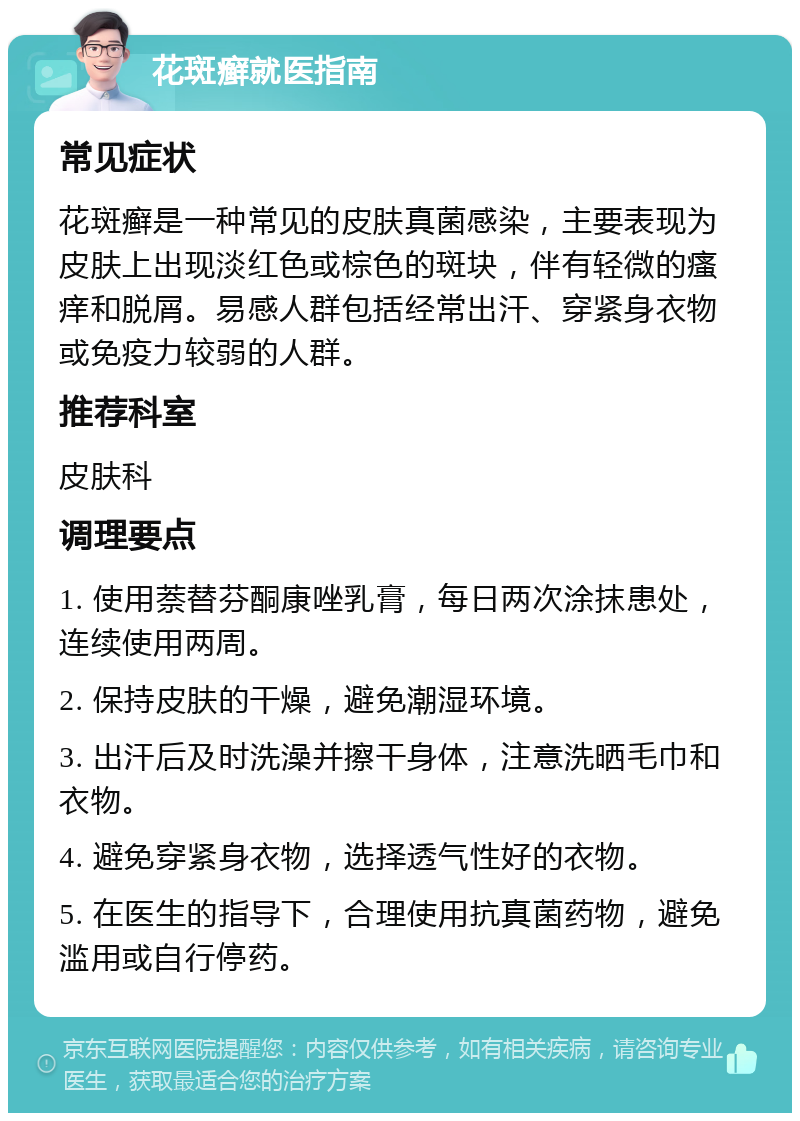 花斑癣就医指南 常见症状 花斑癣是一种常见的皮肤真菌感染，主要表现为皮肤上出现淡红色或棕色的斑块，伴有轻微的瘙痒和脱屑。易感人群包括经常出汗、穿紧身衣物或免疫力较弱的人群。 推荐科室 皮肤科 调理要点 1. 使用萘替芬酮康唑乳膏，每日两次涂抹患处，连续使用两周。 2. 保持皮肤的干燥，避免潮湿环境。 3. 出汗后及时洗澡并擦干身体，注意洗晒毛巾和衣物。 4. 避免穿紧身衣物，选择透气性好的衣物。 5. 在医生的指导下，合理使用抗真菌药物，避免滥用或自行停药。