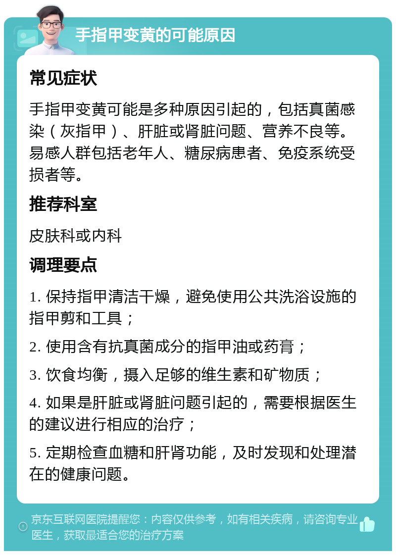 手指甲变黄的可能原因 常见症状 手指甲变黄可能是多种原因引起的，包括真菌感染（灰指甲）、肝脏或肾脏问题、营养不良等。易感人群包括老年人、糖尿病患者、免疫系统受损者等。 推荐科室 皮肤科或内科 调理要点 1. 保持指甲清洁干燥，避免使用公共洗浴设施的指甲剪和工具； 2. 使用含有抗真菌成分的指甲油或药膏； 3. 饮食均衡，摄入足够的维生素和矿物质； 4. 如果是肝脏或肾脏问题引起的，需要根据医生的建议进行相应的治疗； 5. 定期检查血糖和肝肾功能，及时发现和处理潜在的健康问题。