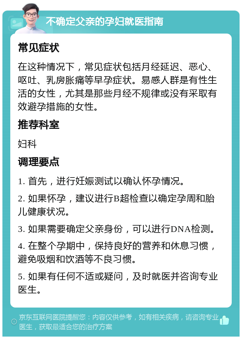 不确定父亲的孕妇就医指南 常见症状 在这种情况下，常见症状包括月经延迟、恶心、呕吐、乳房胀痛等早孕症状。易感人群是有性生活的女性，尤其是那些月经不规律或没有采取有效避孕措施的女性。 推荐科室 妇科 调理要点 1. 首先，进行妊娠测试以确认怀孕情况。 2. 如果怀孕，建议进行B超检查以确定孕周和胎儿健康状况。 3. 如果需要确定父亲身份，可以进行DNA检测。 4. 在整个孕期中，保持良好的营养和休息习惯，避免吸烟和饮酒等不良习惯。 5. 如果有任何不适或疑问，及时就医并咨询专业医生。