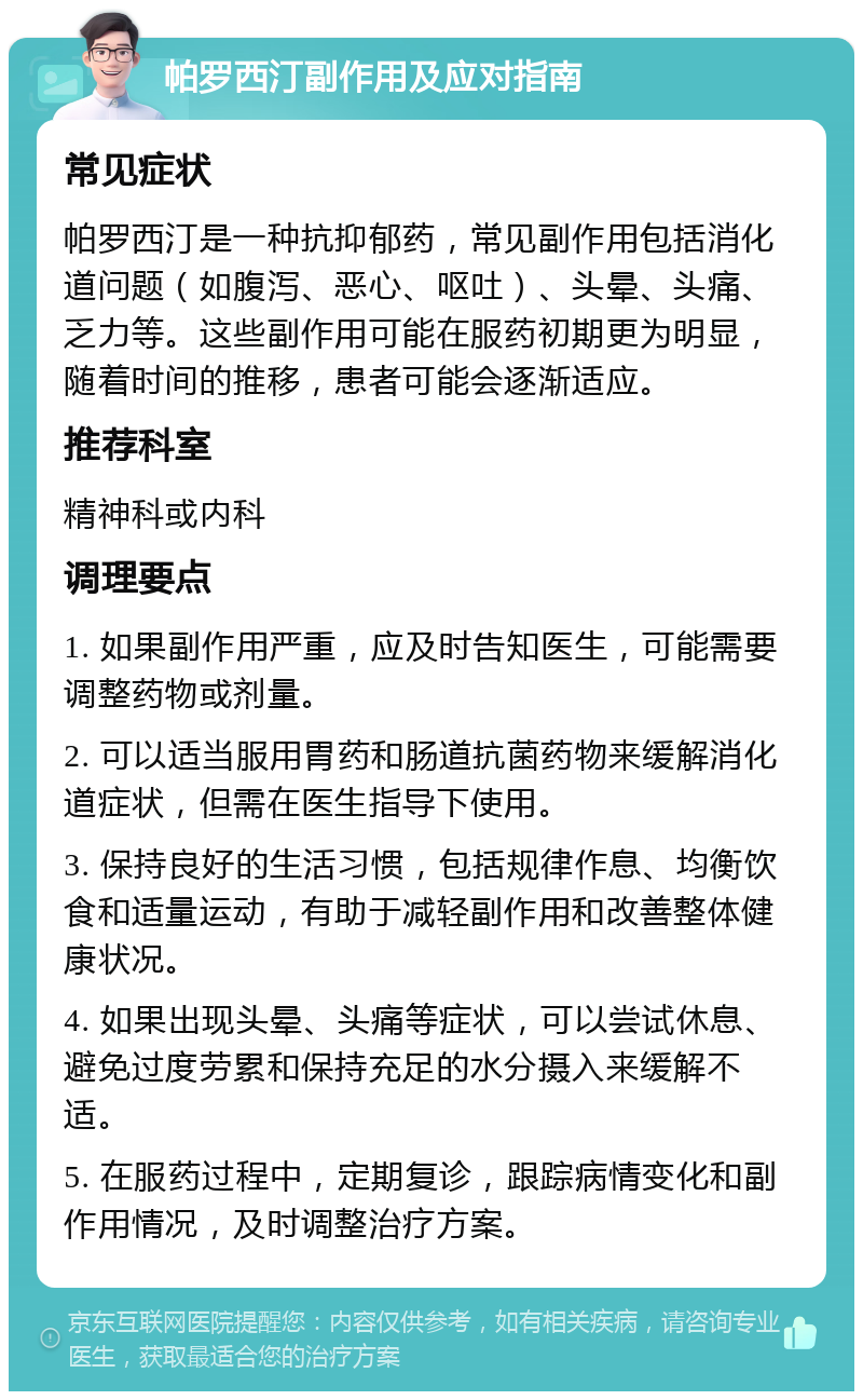 帕罗西汀副作用及应对指南 常见症状 帕罗西汀是一种抗抑郁药，常见副作用包括消化道问题（如腹泻、恶心、呕吐）、头晕、头痛、乏力等。这些副作用可能在服药初期更为明显，随着时间的推移，患者可能会逐渐适应。 推荐科室 精神科或内科 调理要点 1. 如果副作用严重，应及时告知医生，可能需要调整药物或剂量。 2. 可以适当服用胃药和肠道抗菌药物来缓解消化道症状，但需在医生指导下使用。 3. 保持良好的生活习惯，包括规律作息、均衡饮食和适量运动，有助于减轻副作用和改善整体健康状况。 4. 如果出现头晕、头痛等症状，可以尝试休息、避免过度劳累和保持充足的水分摄入来缓解不适。 5. 在服药过程中，定期复诊，跟踪病情变化和副作用情况，及时调整治疗方案。