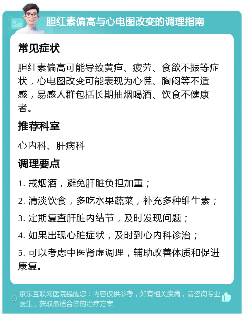 胆红素偏高与心电图改变的调理指南 常见症状 胆红素偏高可能导致黄疸、疲劳、食欲不振等症状，心电图改变可能表现为心慌、胸闷等不适感，易感人群包括长期抽烟喝酒、饮食不健康者。 推荐科室 心内科、肝病科 调理要点 1. 戒烟酒，避免肝脏负担加重； 2. 清淡饮食，多吃水果蔬菜，补充多种维生素； 3. 定期复查肝脏内结节，及时发现问题； 4. 如果出现心脏症状，及时到心内科诊治； 5. 可以考虑中医肾虚调理，辅助改善体质和促进康复。