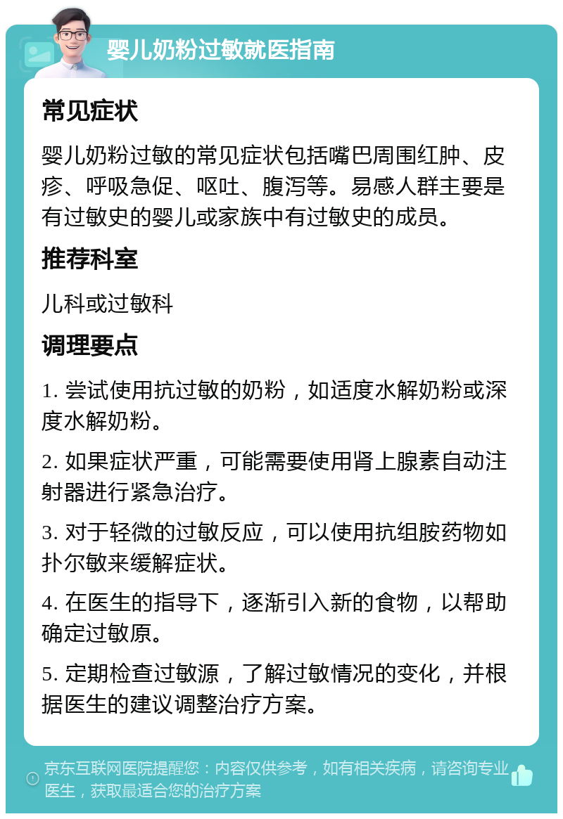 婴儿奶粉过敏就医指南 常见症状 婴儿奶粉过敏的常见症状包括嘴巴周围红肿、皮疹、呼吸急促、呕吐、腹泻等。易感人群主要是有过敏史的婴儿或家族中有过敏史的成员。 推荐科室 儿科或过敏科 调理要点 1. 尝试使用抗过敏的奶粉，如适度水解奶粉或深度水解奶粉。 2. 如果症状严重，可能需要使用肾上腺素自动注射器进行紧急治疗。 3. 对于轻微的过敏反应，可以使用抗组胺药物如扑尔敏来缓解症状。 4. 在医生的指导下，逐渐引入新的食物，以帮助确定过敏原。 5. 定期检查过敏源，了解过敏情况的变化，并根据医生的建议调整治疗方案。