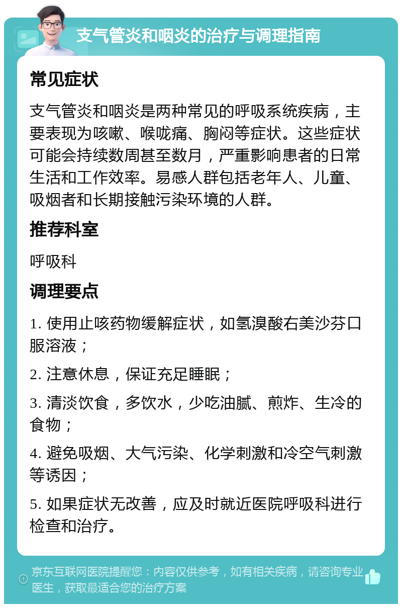 支气管炎和咽炎的治疗与调理指南 常见症状 支气管炎和咽炎是两种常见的呼吸系统疾病，主要表现为咳嗽、喉咙痛、胸闷等症状。这些症状可能会持续数周甚至数月，严重影响患者的日常生活和工作效率。易感人群包括老年人、儿童、吸烟者和长期接触污染环境的人群。 推荐科室 呼吸科 调理要点 1. 使用止咳药物缓解症状，如氢溴酸右美沙芬口服溶液； 2. 注意休息，保证充足睡眠； 3. 清淡饮食，多饮水，少吃油腻、煎炸、生冷的食物； 4. 避免吸烟、大气污染、化学刺激和冷空气刺激等诱因； 5. 如果症状无改善，应及时就近医院呼吸科进行检查和治疗。