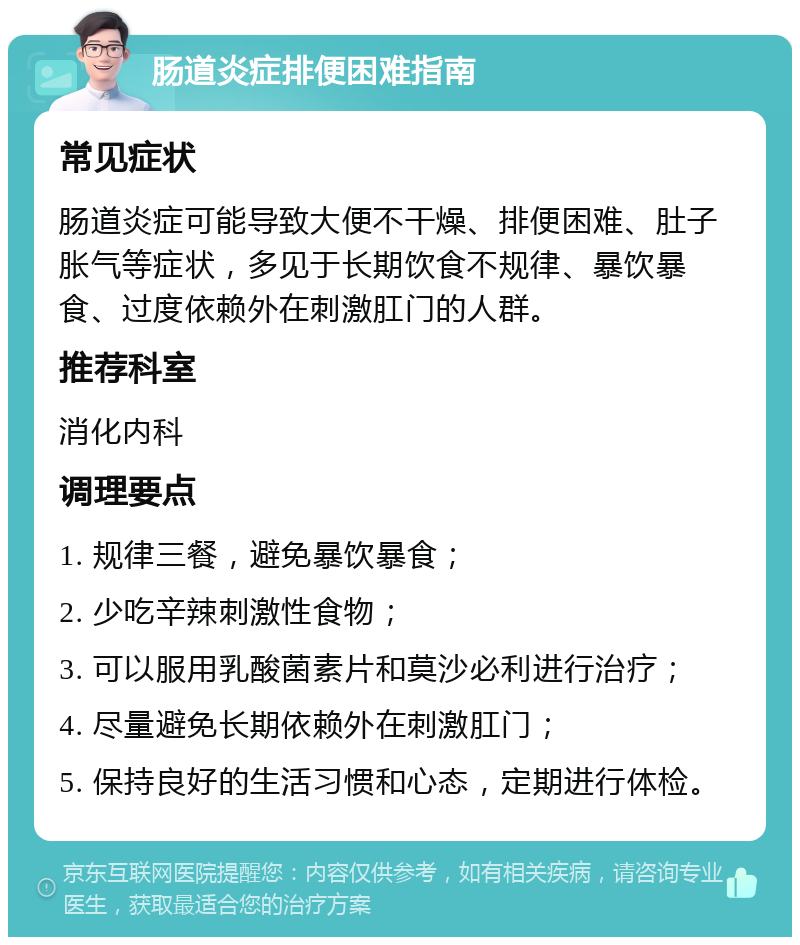 肠道炎症排便困难指南 常见症状 肠道炎症可能导致大便不干燥、排便困难、肚子胀气等症状，多见于长期饮食不规律、暴饮暴食、过度依赖外在刺激肛门的人群。 推荐科室 消化内科 调理要点 1. 规律三餐，避免暴饮暴食； 2. 少吃辛辣刺激性食物； 3. 可以服用乳酸菌素片和莫沙必利进行治疗； 4. 尽量避免长期依赖外在刺激肛门； 5. 保持良好的生活习惯和心态，定期进行体检。