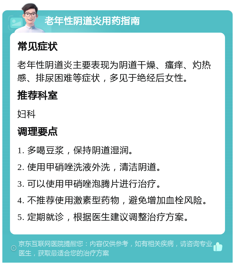 老年性阴道炎用药指南 常见症状 老年性阴道炎主要表现为阴道干燥、瘙痒、灼热感、排尿困难等症状，多见于绝经后女性。 推荐科室 妇科 调理要点 1. 多喝豆浆，保持阴道湿润。 2. 使用甲硝唑洗液外洗，清洁阴道。 3. 可以使用甲硝唑泡腾片进行治疗。 4. 不推荐使用激素型药物，避免增加血栓风险。 5. 定期就诊，根据医生建议调整治疗方案。