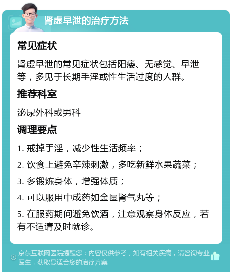 肾虚早泄的治疗方法 常见症状 肾虚早泄的常见症状包括阳痿、无感觉、早泄等，多见于长期手淫或性生活过度的人群。 推荐科室 泌尿外科或男科 调理要点 1. 戒掉手淫，减少性生活频率； 2. 饮食上避免辛辣刺激，多吃新鲜水果蔬菜； 3. 多锻炼身体，增强体质； 4. 可以服用中成药如金匮肾气丸等； 5. 在服药期间避免饮酒，注意观察身体反应，若有不适请及时就诊。