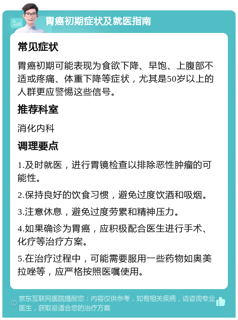 胃癌初期症状及就医指南 常见症状 胃癌初期可能表现为食欲下降、早饱、上腹部不适或疼痛、体重下降等症状，尤其是50岁以上的人群更应警惕这些信号。 推荐科室 消化内科 调理要点 1.及时就医，进行胃镜检查以排除恶性肿瘤的可能性。 2.保持良好的饮食习惯，避免过度饮酒和吸烟。 3.注意休息，避免过度劳累和精神压力。 4.如果确诊为胃癌，应积极配合医生进行手术、化疗等治疗方案。 5.在治疗过程中，可能需要服用一些药物如奥美拉唑等，应严格按照医嘱使用。