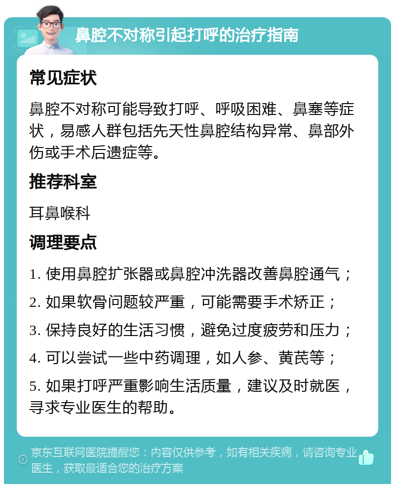 鼻腔不对称引起打呼的治疗指南 常见症状 鼻腔不对称可能导致打呼、呼吸困难、鼻塞等症状，易感人群包括先天性鼻腔结构异常、鼻部外伤或手术后遗症等。 推荐科室 耳鼻喉科 调理要点 1. 使用鼻腔扩张器或鼻腔冲洗器改善鼻腔通气； 2. 如果软骨问题较严重，可能需要手术矫正； 3. 保持良好的生活习惯，避免过度疲劳和压力； 4. 可以尝试一些中药调理，如人参、黄芪等； 5. 如果打呼严重影响生活质量，建议及时就医，寻求专业医生的帮助。