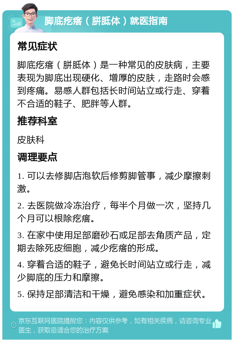 脚底疙瘩（胼胝体）就医指南 常见症状 脚底疙瘩（胼胝体）是一种常见的皮肤病，主要表现为脚底出现硬化、增厚的皮肤，走路时会感到疼痛。易感人群包括长时间站立或行走、穿着不合适的鞋子、肥胖等人群。 推荐科室 皮肤科 调理要点 1. 可以去修脚店泡软后修剪脚管事，减少摩擦刺激。 2. 去医院做冷冻治疗，每半个月做一次，坚持几个月可以根除疙瘩。 3. 在家中使用足部磨砂石或足部去角质产品，定期去除死皮细胞，减少疙瘩的形成。 4. 穿着合适的鞋子，避免长时间站立或行走，减少脚底的压力和摩擦。 5. 保持足部清洁和干燥，避免感染和加重症状。