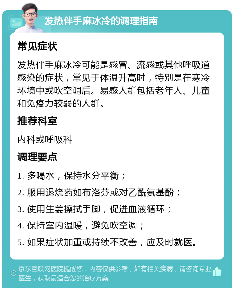 发热伴手麻冰冷的调理指南 常见症状 发热伴手麻冰冷可能是感冒、流感或其他呼吸道感染的症状，常见于体温升高时，特别是在寒冷环境中或吹空调后。易感人群包括老年人、儿童和免疫力较弱的人群。 推荐科室 内科或呼吸科 调理要点 1. 多喝水，保持水分平衡； 2. 服用退烧药如布洛芬或对乙酰氨基酚； 3. 使用生姜擦拭手脚，促进血液循环； 4. 保持室内温暖，避免吹空调； 5. 如果症状加重或持续不改善，应及时就医。