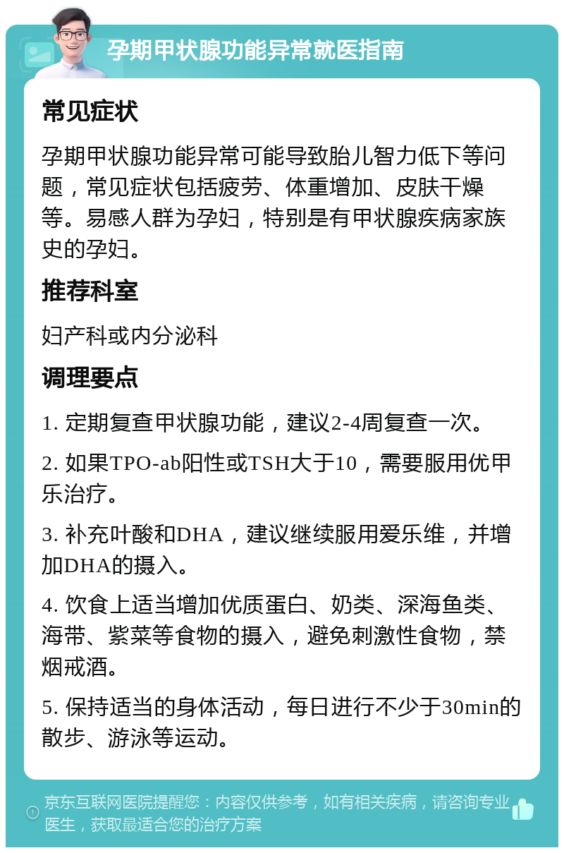 孕期甲状腺功能异常就医指南 常见症状 孕期甲状腺功能异常可能导致胎儿智力低下等问题，常见症状包括疲劳、体重增加、皮肤干燥等。易感人群为孕妇，特别是有甲状腺疾病家族史的孕妇。 推荐科室 妇产科或内分泌科 调理要点 1. 定期复查甲状腺功能，建议2-4周复查一次。 2. 如果TPO-ab阳性或TSH大于10，需要服用优甲乐治疗。 3. 补充叶酸和DHA，建议继续服用爱乐维，并增加DHA的摄入。 4. 饮食上适当增加优质蛋白、奶类、深海鱼类、海带、紫菜等食物的摄入，避免刺激性食物，禁烟戒酒。 5. 保持适当的身体活动，每日进行不少于30min的散步、游泳等运动。