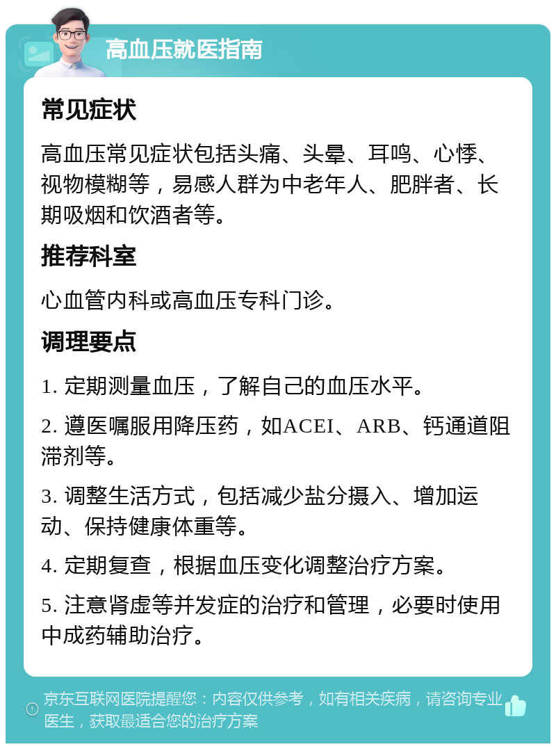 高血压就医指南 常见症状 高血压常见症状包括头痛、头晕、耳鸣、心悸、视物模糊等，易感人群为中老年人、肥胖者、长期吸烟和饮酒者等。 推荐科室 心血管内科或高血压专科门诊。 调理要点 1. 定期测量血压，了解自己的血压水平。 2. 遵医嘱服用降压药，如ACEI、ARB、钙通道阻滞剂等。 3. 调整生活方式，包括减少盐分摄入、增加运动、保持健康体重等。 4. 定期复查，根据血压变化调整治疗方案。 5. 注意肾虚等并发症的治疗和管理，必要时使用中成药辅助治疗。