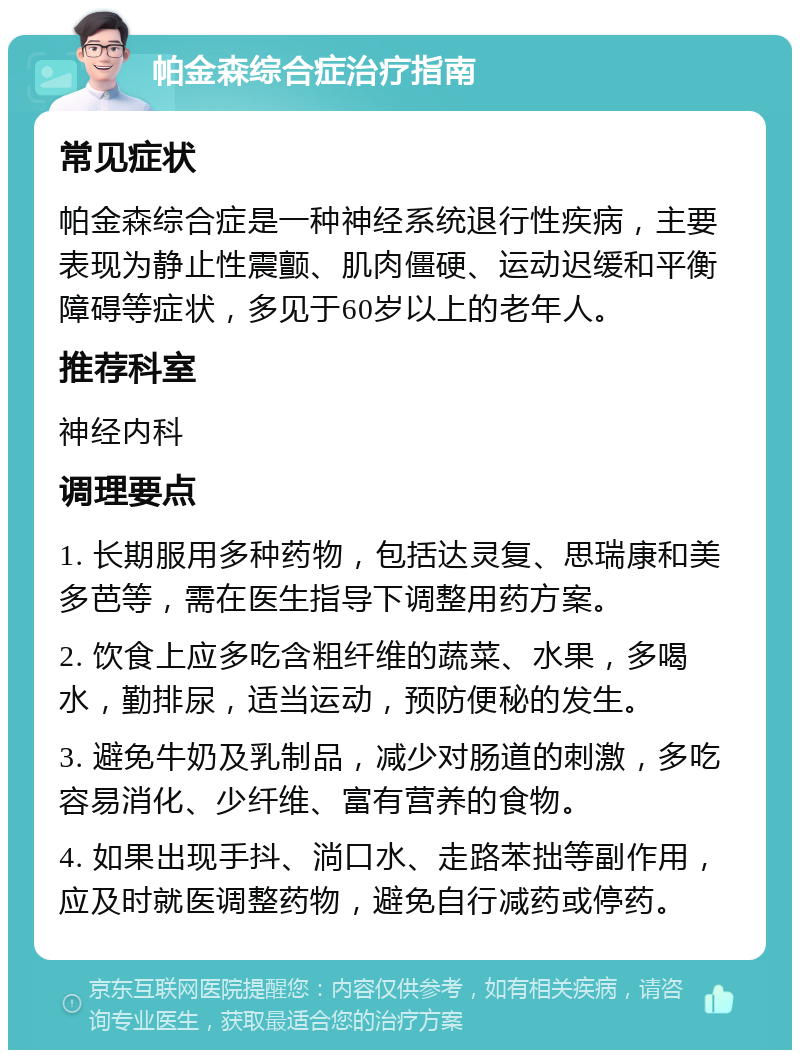 帕金森综合症治疗指南 常见症状 帕金森综合症是一种神经系统退行性疾病，主要表现为静止性震颤、肌肉僵硬、运动迟缓和平衡障碍等症状，多见于60岁以上的老年人。 推荐科室 神经内科 调理要点 1. 长期服用多种药物，包括达灵复、思瑞康和美多芭等，需在医生指导下调整用药方案。 2. 饮食上应多吃含粗纤维的蔬菜、水果，多喝水，勤排尿，适当运动，预防便秘的发生。 3. 避免牛奶及乳制品，减少对肠道的刺激，多吃容易消化、少纤维、富有营养的食物。 4. 如果出现手抖、淌口水、走路苯拙等副作用，应及时就医调整药物，避免自行减药或停药。