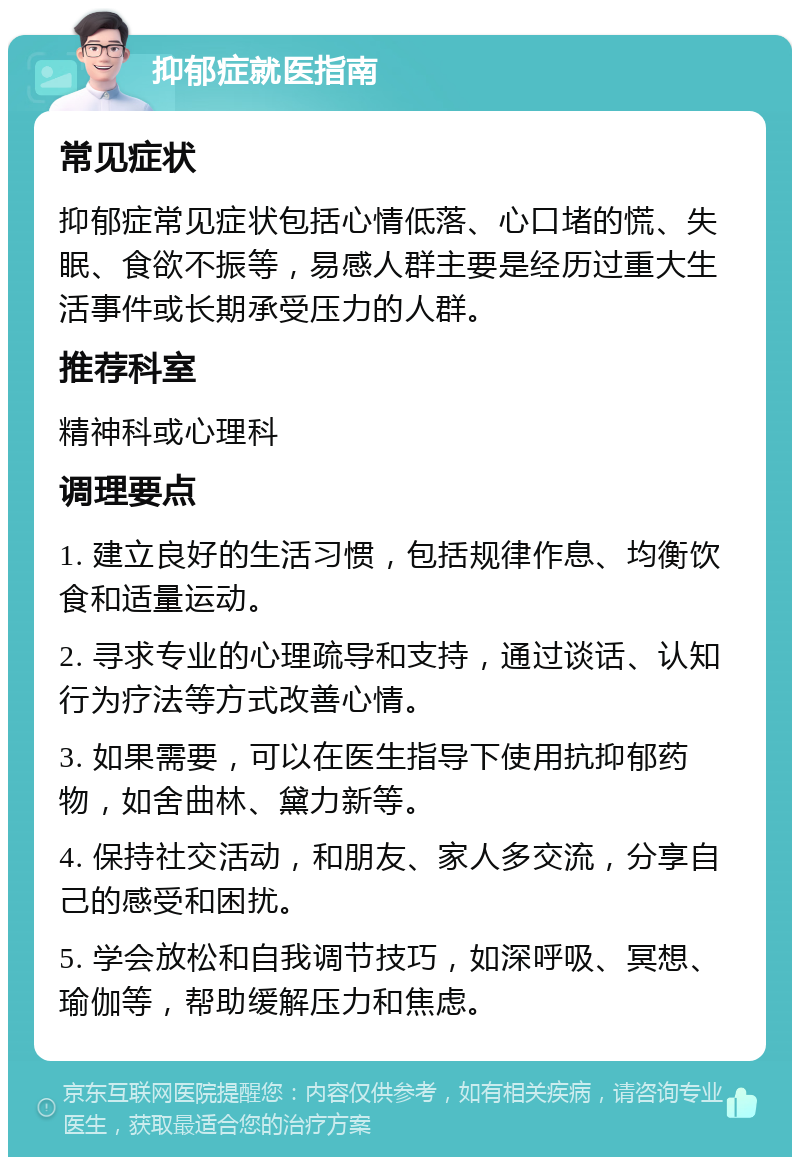 抑郁症就医指南 常见症状 抑郁症常见症状包括心情低落、心口堵的慌、失眠、食欲不振等，易感人群主要是经历过重大生活事件或长期承受压力的人群。 推荐科室 精神科或心理科 调理要点 1. 建立良好的生活习惯，包括规律作息、均衡饮食和适量运动。 2. 寻求专业的心理疏导和支持，通过谈话、认知行为疗法等方式改善心情。 3. 如果需要，可以在医生指导下使用抗抑郁药物，如舍曲林、黛力新等。 4. 保持社交活动，和朋友、家人多交流，分享自己的感受和困扰。 5. 学会放松和自我调节技巧，如深呼吸、冥想、瑜伽等，帮助缓解压力和焦虑。