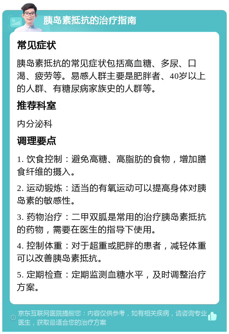 胰岛素抵抗的治疗指南 常见症状 胰岛素抵抗的常见症状包括高血糖、多尿、口渴、疲劳等。易感人群主要是肥胖者、40岁以上的人群、有糖尿病家族史的人群等。 推荐科室 内分泌科 调理要点 1. 饮食控制：避免高糖、高脂肪的食物，增加膳食纤维的摄入。 2. 运动锻炼：适当的有氧运动可以提高身体对胰岛素的敏感性。 3. 药物治疗：二甲双胍是常用的治疗胰岛素抵抗的药物，需要在医生的指导下使用。 4. 控制体重：对于超重或肥胖的患者，减轻体重可以改善胰岛素抵抗。 5. 定期检查：定期监测血糖水平，及时调整治疗方案。