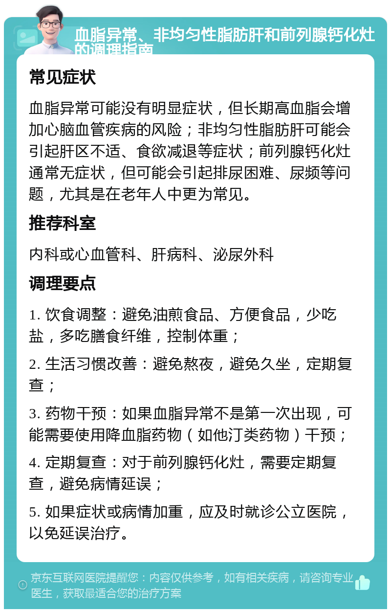 血脂异常、非均匀性脂肪肝和前列腺钙化灶的调理指南 常见症状 血脂异常可能没有明显症状，但长期高血脂会增加心脑血管疾病的风险；非均匀性脂肪肝可能会引起肝区不适、食欲减退等症状；前列腺钙化灶通常无症状，但可能会引起排尿困难、尿频等问题，尤其是在老年人中更为常见。 推荐科室 内科或心血管科、肝病科、泌尿外科 调理要点 1. 饮食调整：避免油煎食品、方便食品，少吃盐，多吃膳食纤维，控制体重； 2. 生活习惯改善：避免熬夜，避免久坐，定期复查； 3. 药物干预：如果血脂异常不是第一次出现，可能需要使用降血脂药物（如他汀类药物）干预； 4. 定期复查：对于前列腺钙化灶，需要定期复查，避免病情延误； 5. 如果症状或病情加重，应及时就诊公立医院，以免延误治疗。