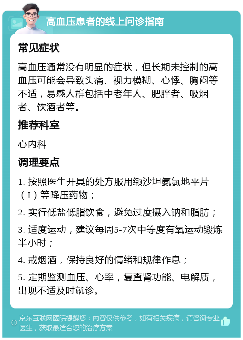 高血压患者的线上问诊指南 常见症状 高血压通常没有明显的症状，但长期未控制的高血压可能会导致头痛、视力模糊、心悸、胸闷等不适，易感人群包括中老年人、肥胖者、吸烟者、饮酒者等。 推荐科室 心内科 调理要点 1. 按照医生开具的处方服用缬沙坦氨氯地平片（I）等降压药物； 2. 实行低盐低脂饮食，避免过度摄入钠和脂肪； 3. 适度运动，建议每周5-7次中等度有氧运动锻炼半小时； 4. 戒烟酒，保持良好的情绪和规律作息； 5. 定期监测血压、心率，复查肾功能、电解质，出现不适及时就诊。