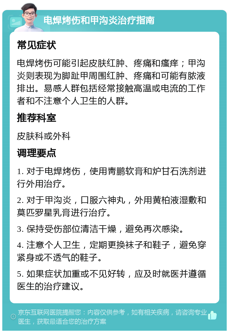 电焊烤伤和甲沟炎治疗指南 常见症状 电焊烤伤可能引起皮肤红肿、疼痛和瘙痒；甲沟炎则表现为脚趾甲周围红肿、疼痛和可能有脓液排出。易感人群包括经常接触高温或电流的工作者和不注意个人卫生的人群。 推荐科室 皮肤科或外科 调理要点 1. 对于电焊烤伤，使用靑鹏软膏和炉甘石洗剂进行外用治疗。 2. 对于甲沟炎，口服六神丸，外用黄柏液湿敷和莫匹罗星乳膏进行治疗。 3. 保持受伤部位清洁干燥，避免再次感染。 4. 注意个人卫生，定期更换袜子和鞋子，避免穿紧身或不透气的鞋子。 5. 如果症状加重或不见好转，应及时就医并遵循医生的治疗建议。