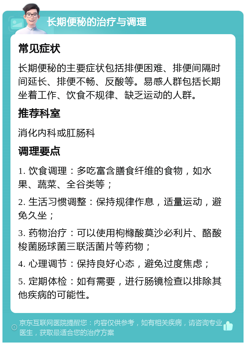 长期便秘的治疗与调理 常见症状 长期便秘的主要症状包括排便困难、排便间隔时间延长、排便不畅、反酸等。易感人群包括长期坐着工作、饮食不规律、缺乏运动的人群。 推荐科室 消化内科或肛肠科 调理要点 1. 饮食调理：多吃富含膳食纤维的食物，如水果、蔬菜、全谷类等； 2. 生活习惯调整：保持规律作息，适量运动，避免久坐； 3. 药物治疗：可以使用枸橼酸莫沙必利片、酪酸梭菌肠球菌三联活菌片等药物； 4. 心理调节：保持良好心态，避免过度焦虑； 5. 定期体检：如有需要，进行肠镜检查以排除其他疾病的可能性。