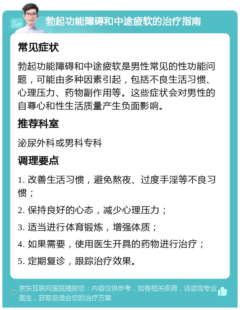 勃起功能障碍和中途疲软的治疗指南 常见症状 勃起功能障碍和中途疲软是男性常见的性功能问题，可能由多种因素引起，包括不良生活习惯、心理压力、药物副作用等。这些症状会对男性的自尊心和性生活质量产生负面影响。 推荐科室 泌尿外科或男科专科 调理要点 1. 改善生活习惯，避免熬夜、过度手淫等不良习惯； 2. 保持良好的心态，减少心理压力； 3. 适当进行体育锻炼，增强体质； 4. 如果需要，使用医生开具的药物进行治疗； 5. 定期复诊，跟踪治疗效果。