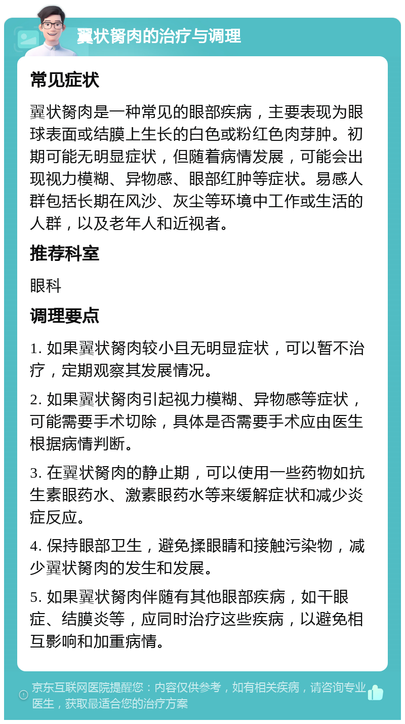 翼状胬肉的治疗与调理 常见症状 翼状胬肉是一种常见的眼部疾病，主要表现为眼球表面或结膜上生长的白色或粉红色肉芽肿。初期可能无明显症状，但随着病情发展，可能会出现视力模糊、异物感、眼部红肿等症状。易感人群包括长期在风沙、灰尘等环境中工作或生活的人群，以及老年人和近视者。 推荐科室 眼科 调理要点 1. 如果翼状胬肉较小且无明显症状，可以暂不治疗，定期观察其发展情况。 2. 如果翼状胬肉引起视力模糊、异物感等症状，可能需要手术切除，具体是否需要手术应由医生根据病情判断。 3. 在翼状胬肉的静止期，可以使用一些药物如抗生素眼药水、激素眼药水等来缓解症状和减少炎症反应。 4. 保持眼部卫生，避免揉眼睛和接触污染物，减少翼状胬肉的发生和发展。 5. 如果翼状胬肉伴随有其他眼部疾病，如干眼症、结膜炎等，应同时治疗这些疾病，以避免相互影响和加重病情。