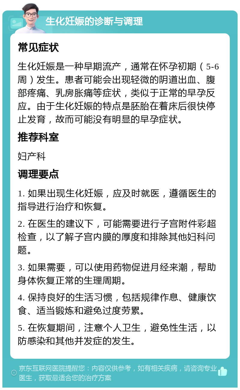 生化妊娠的诊断与调理 常见症状 生化妊娠是一种早期流产，通常在怀孕初期（5-6周）发生。患者可能会出现轻微的阴道出血、腹部疼痛、乳房胀痛等症状，类似于正常的早孕反应。由于生化妊娠的特点是胚胎在着床后很快停止发育，故而可能没有明显的早孕症状。 推荐科室 妇产科 调理要点 1. 如果出现生化妊娠，应及时就医，遵循医生的指导进行治疗和恢复。 2. 在医生的建议下，可能需要进行子宫附件彩超检查，以了解子宫内膜的厚度和排除其他妇科问题。 3. 如果需要，可以使用药物促进月经来潮，帮助身体恢复正常的生理周期。 4. 保持良好的生活习惯，包括规律作息、健康饮食、适当锻炼和避免过度劳累。 5. 在恢复期间，注意个人卫生，避免性生活，以防感染和其他并发症的发生。