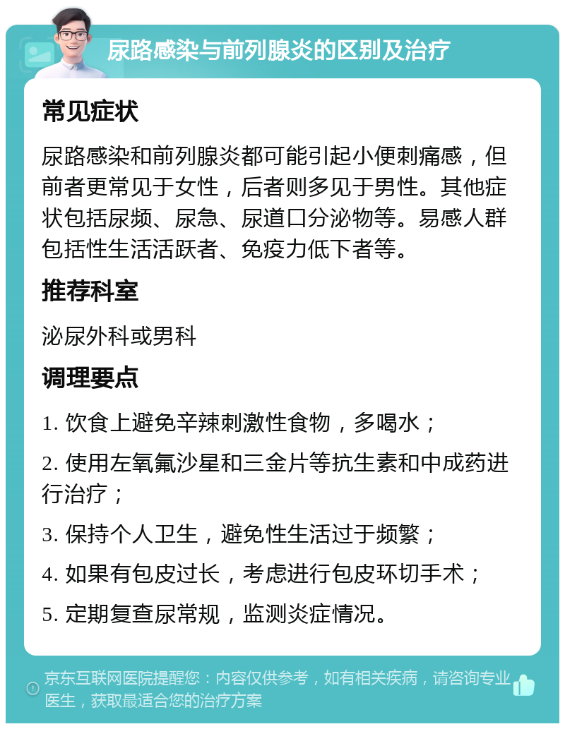 尿路感染与前列腺炎的区别及治疗 常见症状 尿路感染和前列腺炎都可能引起小便刺痛感，但前者更常见于女性，后者则多见于男性。其他症状包括尿频、尿急、尿道口分泌物等。易感人群包括性生活活跃者、免疫力低下者等。 推荐科室 泌尿外科或男科 调理要点 1. 饮食上避免辛辣刺激性食物，多喝水； 2. 使用左氧氟沙星和三金片等抗生素和中成药进行治疗； 3. 保持个人卫生，避免性生活过于频繁； 4. 如果有包皮过长，考虑进行包皮环切手术； 5. 定期复查尿常规，监测炎症情况。