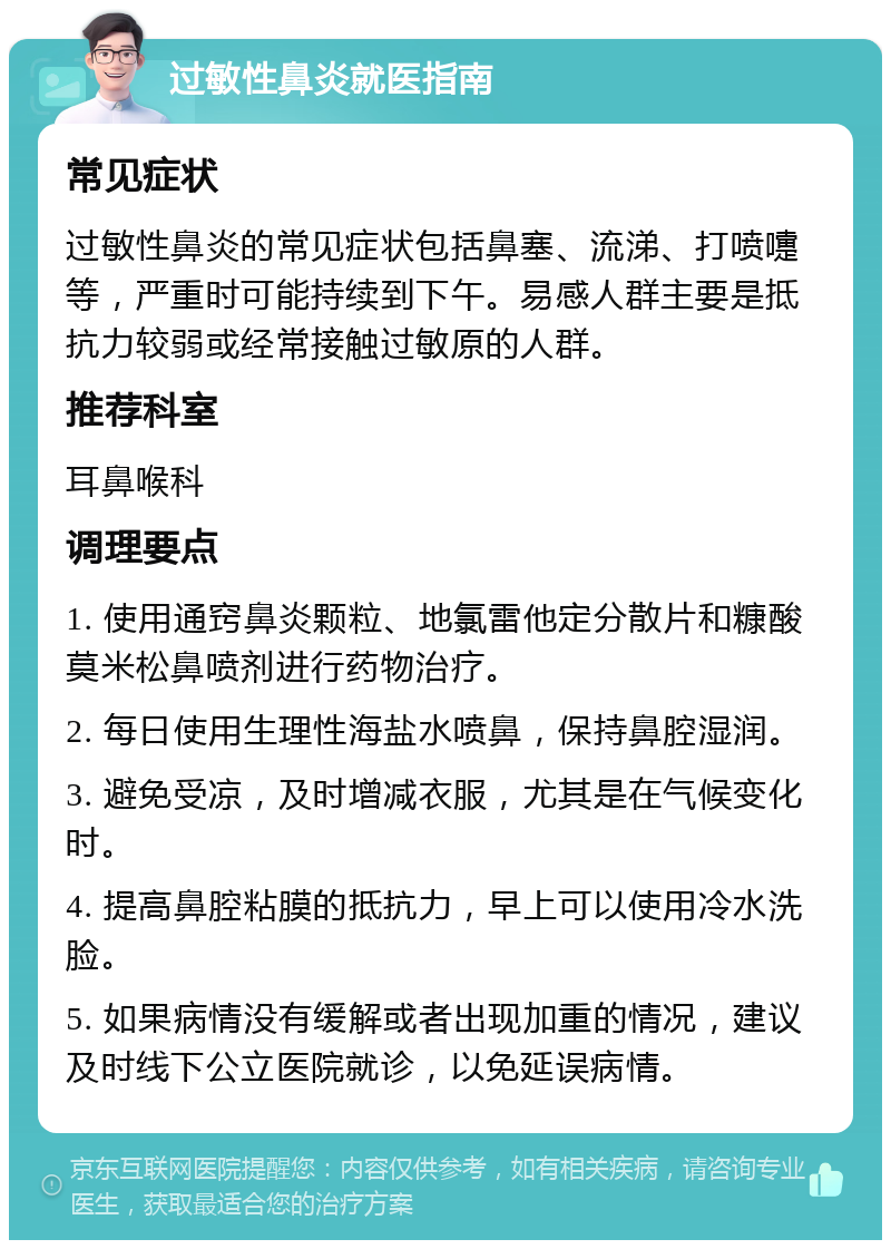 过敏性鼻炎就医指南 常见症状 过敏性鼻炎的常见症状包括鼻塞、流涕、打喷嚏等，严重时可能持续到下午。易感人群主要是抵抗力较弱或经常接触过敏原的人群。 推荐科室 耳鼻喉科 调理要点 1. 使用通窍鼻炎颗粒、地氯雷他定分散片和糠酸莫米松鼻喷剂进行药物治疗。 2. 每日使用生理性海盐水喷鼻，保持鼻腔湿润。 3. 避免受凉，及时增减衣服，尤其是在气候变化时。 4. 提高鼻腔粘膜的抵抗力，早上可以使用冷水洗脸。 5. 如果病情没有缓解或者出现加重的情况，建议及时线下公立医院就诊，以免延误病情。