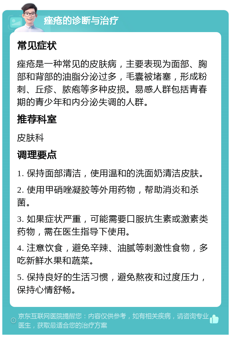 痤疮的诊断与治疗 常见症状 痤疮是一种常见的皮肤病，主要表现为面部、胸部和背部的油脂分泌过多，毛囊被堵塞，形成粉刺、丘疹、脓疱等多种皮损。易感人群包括青春期的青少年和内分泌失调的人群。 推荐科室 皮肤科 调理要点 1. 保持面部清洁，使用温和的洗面奶清洁皮肤。 2. 使用甲硝唑凝胶等外用药物，帮助消炎和杀菌。 3. 如果症状严重，可能需要口服抗生素或激素类药物，需在医生指导下使用。 4. 注意饮食，避免辛辣、油腻等刺激性食物，多吃新鲜水果和蔬菜。 5. 保持良好的生活习惯，避免熬夜和过度压力，保持心情舒畅。