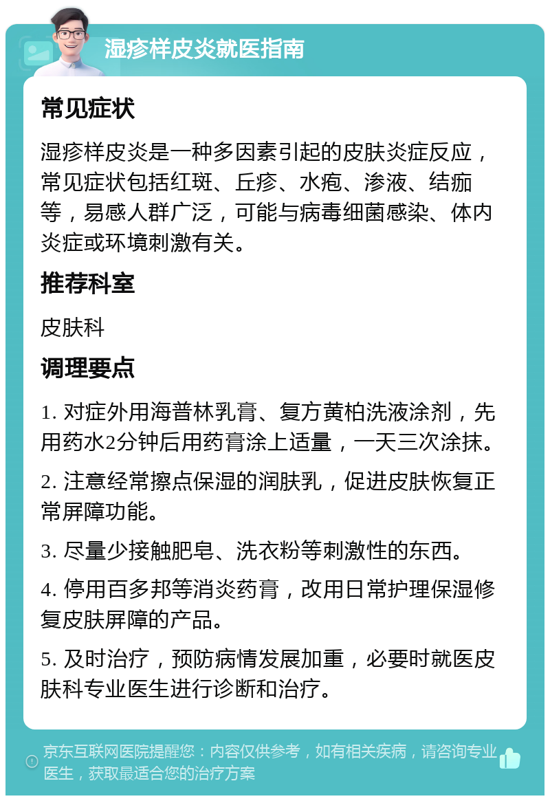 湿疹样皮炎就医指南 常见症状 湿疹样皮炎是一种多因素引起的皮肤炎症反应，常见症状包括红斑、丘疹、水疱、渗液、结痂等，易感人群广泛，可能与病毒细菌感染、体内炎症或环境刺激有关。 推荐科室 皮肤科 调理要点 1. 对症外用海普林乳膏、复方黄柏洗液涂剂，先用药水2分钟后用药膏涂上适量，一天三次涂抹。 2. 注意经常擦点保湿的润肤乳，促进皮肤恢复正常屏障功能。 3. 尽量少接触肥皂、洗衣粉等刺激性的东西。 4. 停用百多邦等消炎药膏，改用日常护理保湿修复皮肤屏障的产品。 5. 及时治疗，预防病情发展加重，必要时就医皮肤科专业医生进行诊断和治疗。