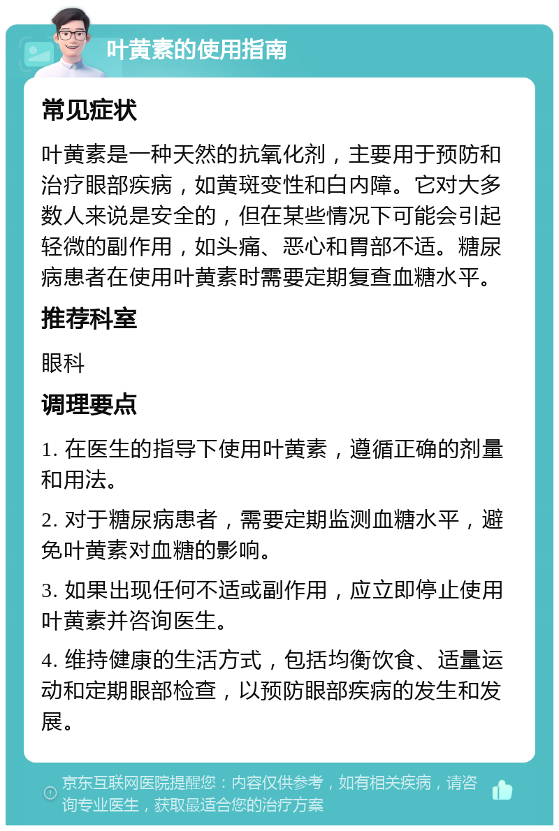 叶黄素的使用指南 常见症状 叶黄素是一种天然的抗氧化剂，主要用于预防和治疗眼部疾病，如黄斑变性和白内障。它对大多数人来说是安全的，但在某些情况下可能会引起轻微的副作用，如头痛、恶心和胃部不适。糖尿病患者在使用叶黄素时需要定期复查血糖水平。 推荐科室 眼科 调理要点 1. 在医生的指导下使用叶黄素，遵循正确的剂量和用法。 2. 对于糖尿病患者，需要定期监测血糖水平，避免叶黄素对血糖的影响。 3. 如果出现任何不适或副作用，应立即停止使用叶黄素并咨询医生。 4. 维持健康的生活方式，包括均衡饮食、适量运动和定期眼部检查，以预防眼部疾病的发生和发展。