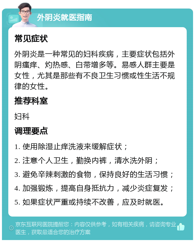 外阴炎就医指南 常见症状 外阴炎是一种常见的妇科疾病，主要症状包括外阴瘙痒、灼热感、白带增多等。易感人群主要是女性，尤其是那些有不良卫生习惯或性生活不规律的女性。 推荐科室 妇科 调理要点 1. 使用除湿止痒洗液来缓解症状； 2. 注意个人卫生，勤换内裤，清水洗外阴； 3. 避免辛辣刺激的食物，保持良好的生活习惯； 4. 加强锻炼，提高自身抵抗力，减少炎症复发； 5. 如果症状严重或持续不改善，应及时就医。