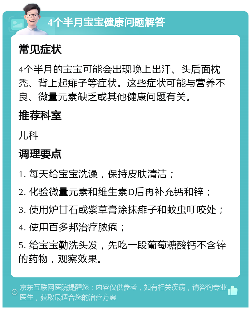 4个半月宝宝健康问题解答 常见症状 4个半月的宝宝可能会出现晚上出汗、头后面枕秃、背上起痱子等症状。这些症状可能与营养不良、微量元素缺乏或其他健康问题有关。 推荐科室 儿科 调理要点 1. 每天给宝宝洗澡，保持皮肤清洁； 2. 化验微量元素和维生素D后再补充钙和锌； 3. 使用炉甘石或紫草膏涂抹痱子和蚊虫叮咬处； 4. 使用百多邦治疗脓疱； 5. 给宝宝勤洗头发，先吃一段葡萄糖酸钙不含锌的药物，观察效果。