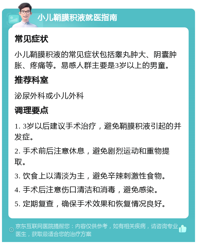 小儿鞘膜积液就医指南 常见症状 小儿鞘膜积液的常见症状包括睾丸肿大、阴囊肿胀、疼痛等。易感人群主要是3岁以上的男童。 推荐科室 泌尿外科或小儿外科 调理要点 1. 3岁以后建议手术治疗，避免鞘膜积液引起的并发症。 2. 手术前后注意休息，避免剧烈运动和重物提取。 3. 饮食上以清淡为主，避免辛辣刺激性食物。 4. 手术后注意伤口清洁和消毒，避免感染。 5. 定期复查，确保手术效果和恢复情况良好。