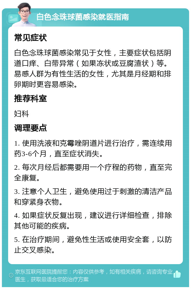 白色念珠球菌感染就医指南 常见症状 白色念珠球菌感染常见于女性，主要症状包括阴道口痒、白带异常（如果冻状或豆腐渣状）等。易感人群为有性生活的女性，尤其是月经期和排卵期时更容易感染。 推荐科室 妇科 调理要点 1. 使用洗液和克霉唑阴道片进行治疗，需连续用药3-6个月，直至症状消失。 2. 每次月经后都需要用一个疗程的药物，直至完全康复。 3. 注意个人卫生，避免使用过于刺激的清洁产品和穿紧身衣物。 4. 如果症状反复出现，建议进行详细检查，排除其他可能的疾病。 5. 在治疗期间，避免性生活或使用安全套，以防止交叉感染。