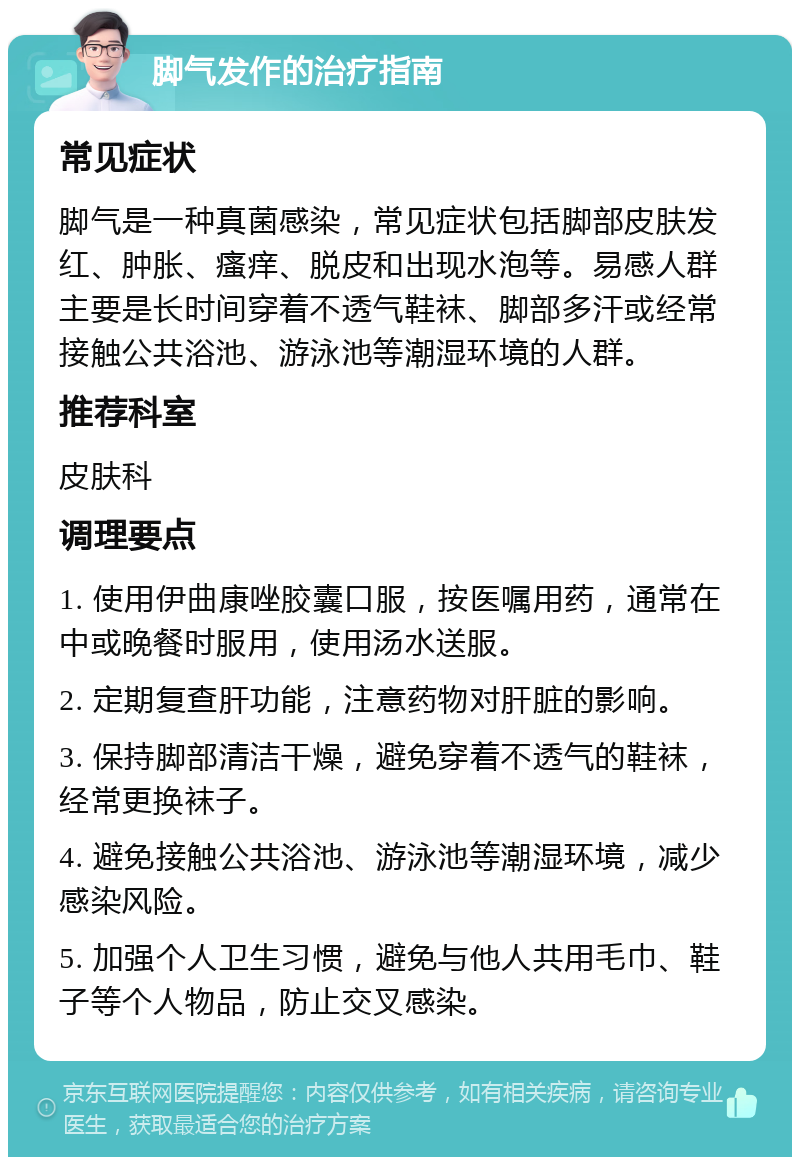 脚气发作的治疗指南 常见症状 脚气是一种真菌感染，常见症状包括脚部皮肤发红、肿胀、瘙痒、脱皮和出现水泡等。易感人群主要是长时间穿着不透气鞋袜、脚部多汗或经常接触公共浴池、游泳池等潮湿环境的人群。 推荐科室 皮肤科 调理要点 1. 使用伊曲康唑胶囊口服，按医嘱用药，通常在中或晚餐时服用，使用汤水送服。 2. 定期复查肝功能，注意药物对肝脏的影响。 3. 保持脚部清洁干燥，避免穿着不透气的鞋袜，经常更换袜子。 4. 避免接触公共浴池、游泳池等潮湿环境，减少感染风险。 5. 加强个人卫生习惯，避免与他人共用毛巾、鞋子等个人物品，防止交叉感染。