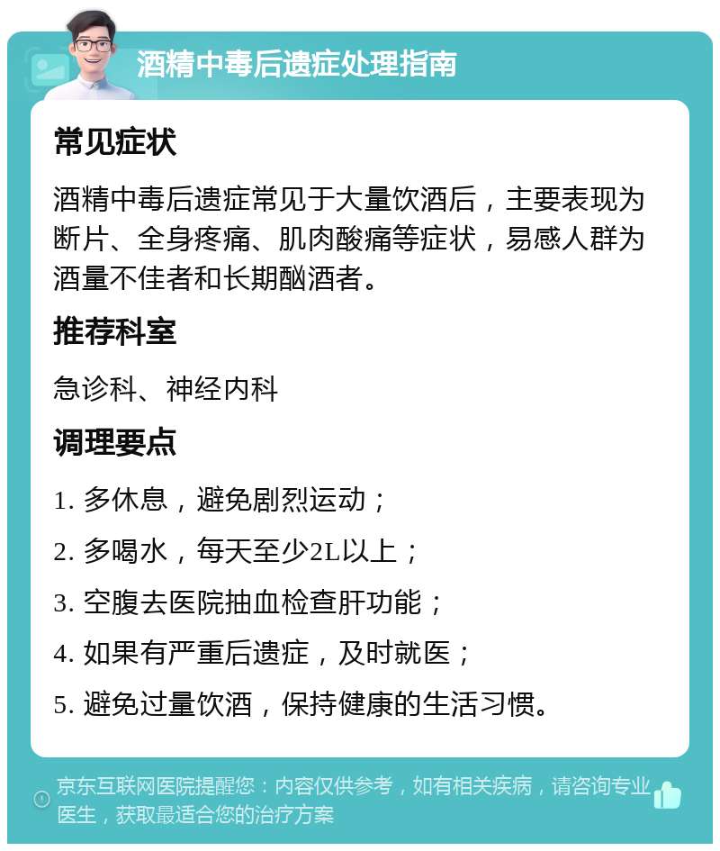 酒精中毒后遗症处理指南 常见症状 酒精中毒后遗症常见于大量饮酒后，主要表现为断片、全身疼痛、肌肉酸痛等症状，易感人群为酒量不佳者和长期酗酒者。 推荐科室 急诊科、神经内科 调理要点 1. 多休息，避免剧烈运动； 2. 多喝水，每天至少2L以上； 3. 空腹去医院抽血检查肝功能； 4. 如果有严重后遗症，及时就医； 5. 避免过量饮酒，保持健康的生活习惯。