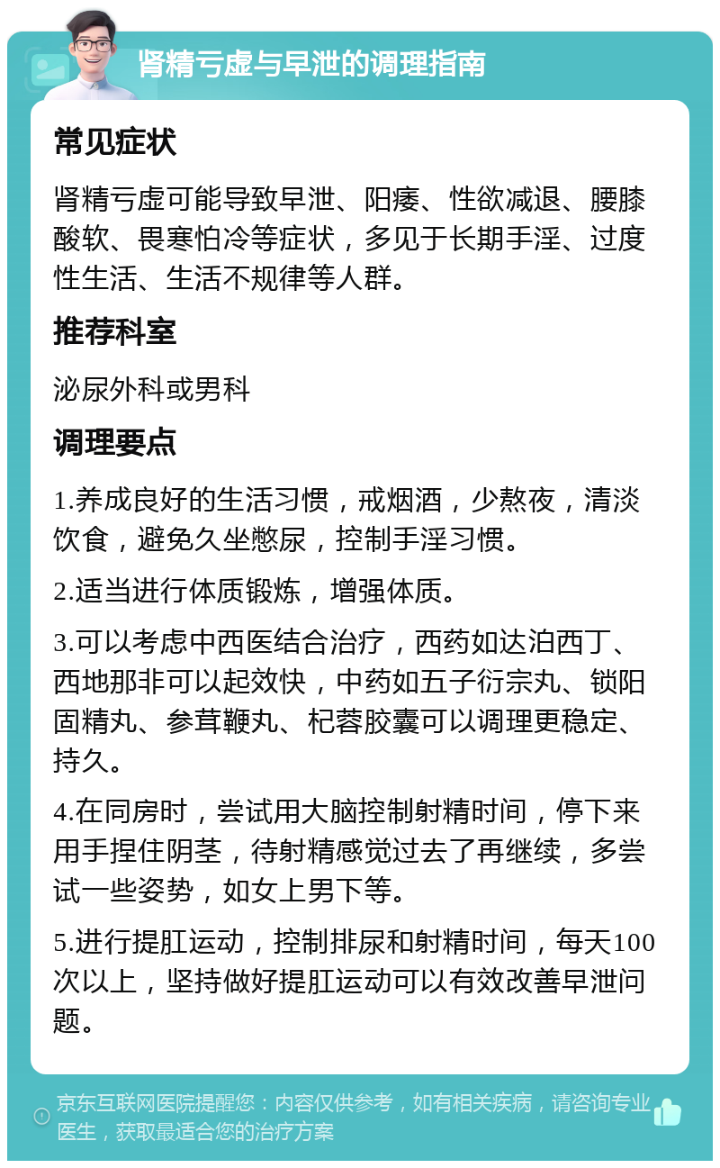 肾精亏虚与早泄的调理指南 常见症状 肾精亏虚可能导致早泄、阳痿、性欲减退、腰膝酸软、畏寒怕冷等症状，多见于长期手淫、过度性生活、生活不规律等人群。 推荐科室 泌尿外科或男科 调理要点 1.养成良好的生活习惯，戒烟酒，少熬夜，清淡饮食，避免久坐憋尿，控制手淫习惯。 2.适当进行体质锻炼，增强体质。 3.可以考虑中西医结合治疗，西药如达泊西丁、西地那非可以起效快，中药如五子衍宗丸、锁阳固精丸、参茸鞭丸、杞蓉胶囊可以调理更稳定、持久。 4.在同房时，尝试用大脑控制射精时间，停下来用手捏住阴茎，待射精感觉过去了再继续，多尝试一些姿势，如女上男下等。 5.进行提肛运动，控制排尿和射精时间，每天100次以上，坚持做好提肛运动可以有效改善早泄问题。