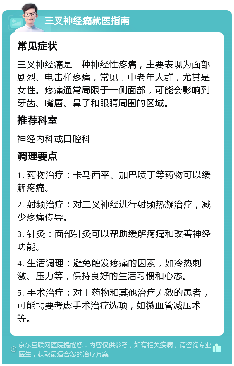 三叉神经痛就医指南 常见症状 三叉神经痛是一种神经性疼痛，主要表现为面部剧烈、电击样疼痛，常见于中老年人群，尤其是女性。疼痛通常局限于一侧面部，可能会影响到牙齿、嘴唇、鼻子和眼睛周围的区域。 推荐科室 神经内科或口腔科 调理要点 1. 药物治疗：卡马西平、加巴喷丁等药物可以缓解疼痛。 2. 射频治疗：对三叉神经进行射频热凝治疗，减少疼痛传导。 3. 针灸：面部针灸可以帮助缓解疼痛和改善神经功能。 4. 生活调理：避免触发疼痛的因素，如冷热刺激、压力等，保持良好的生活习惯和心态。 5. 手术治疗：对于药物和其他治疗无效的患者，可能需要考虑手术治疗选项，如微血管减压术等。