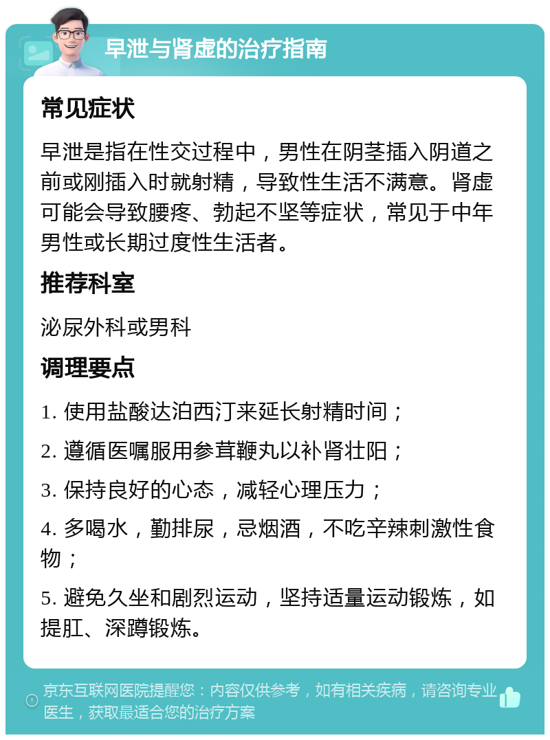 早泄与肾虚的治疗指南 常见症状 早泄是指在性交过程中，男性在阴茎插入阴道之前或刚插入时就射精，导致性生活不满意。肾虚可能会导致腰疼、勃起不坚等症状，常见于中年男性或长期过度性生活者。 推荐科室 泌尿外科或男科 调理要点 1. 使用盐酸达泊西汀来延长射精时间； 2. 遵循医嘱服用参茸鞭丸以补肾壮阳； 3. 保持良好的心态，减轻心理压力； 4. 多喝水，勤排尿，忌烟酒，不吃辛辣刺激性食物； 5. 避免久坐和剧烈运动，坚持适量运动锻炼，如提肛、深蹲锻炼。