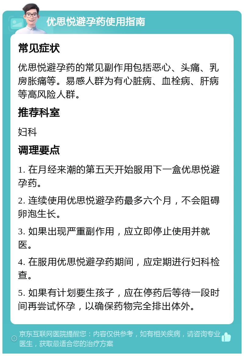 优思悦避孕药使用指南 常见症状 优思悦避孕药的常见副作用包括恶心、头痛、乳房胀痛等。易感人群为有心脏病、血栓病、肝病等高风险人群。 推荐科室 妇科 调理要点 1. 在月经来潮的第五天开始服用下一盒优思悦避孕药。 2. 连续使用优思悦避孕药最多六个月，不会阻碍卵泡生长。 3. 如果出现严重副作用，应立即停止使用并就医。 4. 在服用优思悦避孕药期间，应定期进行妇科检查。 5. 如果有计划要生孩子，应在停药后等待一段时间再尝试怀孕，以确保药物完全排出体外。