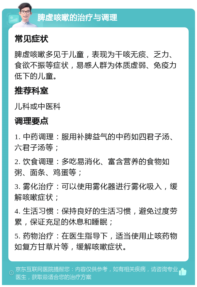 脾虚咳嗽的治疗与调理 常见症状 脾虚咳嗽多见于儿童，表现为干咳无痰、乏力、食欲不振等症状，易感人群为体质虚弱、免疫力低下的儿童。 推荐科室 儿科或中医科 调理要点 1. 中药调理：服用补脾益气的中药如四君子汤、六君子汤等； 2. 饮食调理：多吃易消化、富含营养的食物如粥、面条、鸡蛋等； 3. 雾化治疗：可以使用雾化器进行雾化吸入，缓解咳嗽症状； 4. 生活习惯：保持良好的生活习惯，避免过度劳累，保证充足的休息和睡眠； 5. 药物治疗：在医生指导下，适当使用止咳药物如复方甘草片等，缓解咳嗽症状。