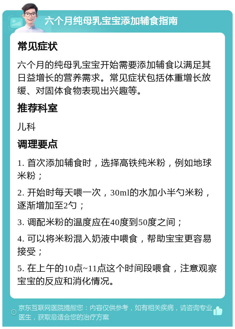 六个月纯母乳宝宝添加辅食指南 常见症状 六个月的纯母乳宝宝开始需要添加辅食以满足其日益增长的营养需求。常见症状包括体重增长放缓、对固体食物表现出兴趣等。 推荐科室 儿科 调理要点 1. 首次添加辅食时，选择高铁纯米粉，例如地球米粉； 2. 开始时每天喂一次，30ml的水加小半勺米粉，逐渐增加至2勺； 3. 调配米粉的温度应在40度到50度之间； 4. 可以将米粉混入奶液中喂食，帮助宝宝更容易接受； 5. 在上午的10点~11点这个时间段喂食，注意观察宝宝的反应和消化情况。