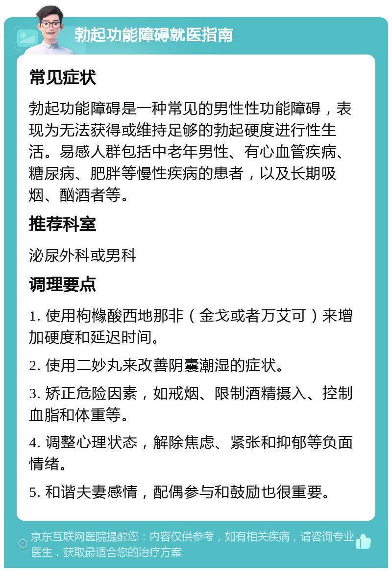 勃起功能障碍就医指南 常见症状 勃起功能障碍是一种常见的男性性功能障碍，表现为无法获得或维持足够的勃起硬度进行性生活。易感人群包括中老年男性、有心血管疾病、糖尿病、肥胖等慢性疾病的患者，以及长期吸烟、酗酒者等。 推荐科室 泌尿外科或男科 调理要点 1. 使用枸橼酸西地那非（金戈或者万艾可）来增加硬度和延迟时间。 2. 使用二妙丸来改善阴囊潮湿的症状。 3. 矫正危险因素，如戒烟、限制酒精摄入、控制血脂和体重等。 4. 调整心理状态，解除焦虑、紧张和抑郁等负面情绪。 5. 和谐夫妻感情，配偶参与和鼓励也很重要。