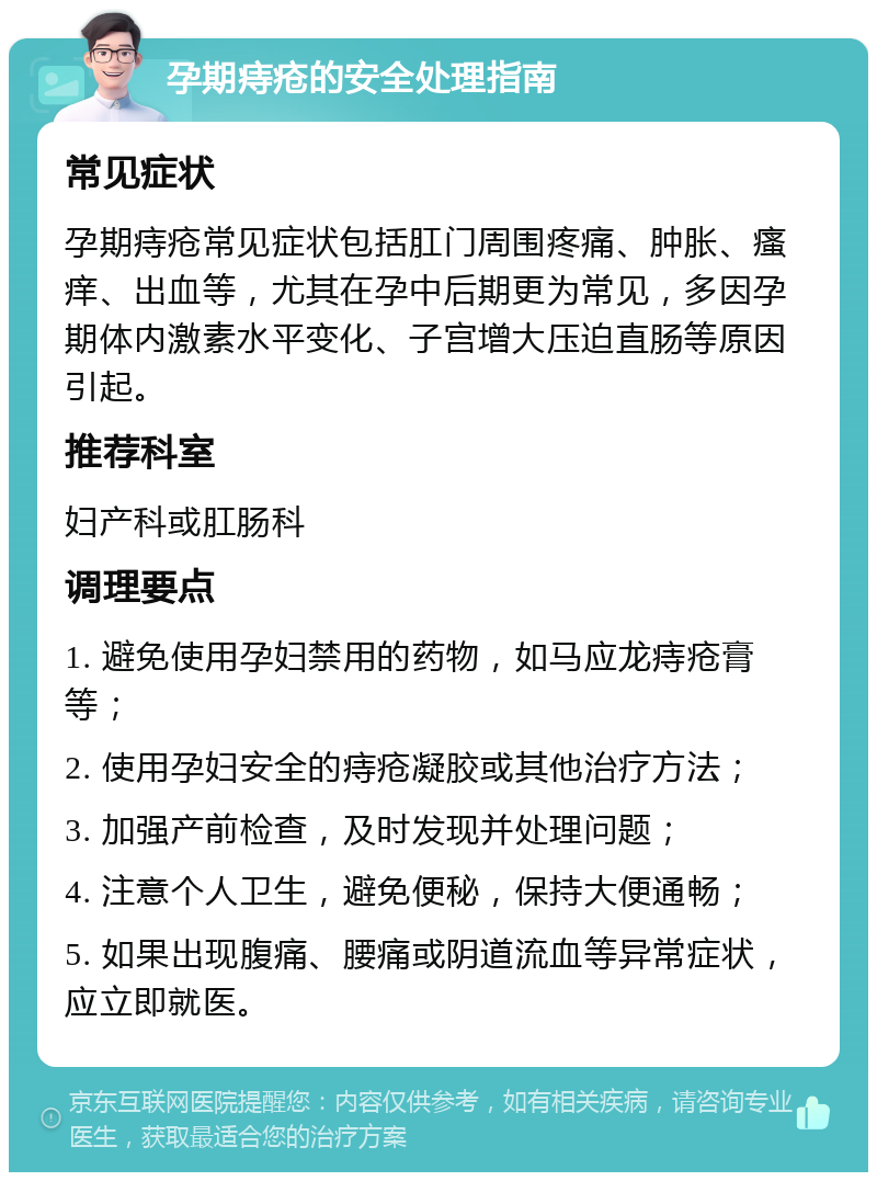 孕期痔疮的安全处理指南 常见症状 孕期痔疮常见症状包括肛门周围疼痛、肿胀、瘙痒、出血等，尤其在孕中后期更为常见，多因孕期体内激素水平变化、子宫增大压迫直肠等原因引起。 推荐科室 妇产科或肛肠科 调理要点 1. 避免使用孕妇禁用的药物，如马应龙痔疮膏等； 2. 使用孕妇安全的痔疮凝胶或其他治疗方法； 3. 加强产前检查，及时发现并处理问题； 4. 注意个人卫生，避免便秘，保持大便通畅； 5. 如果出现腹痛、腰痛或阴道流血等异常症状，应立即就医。