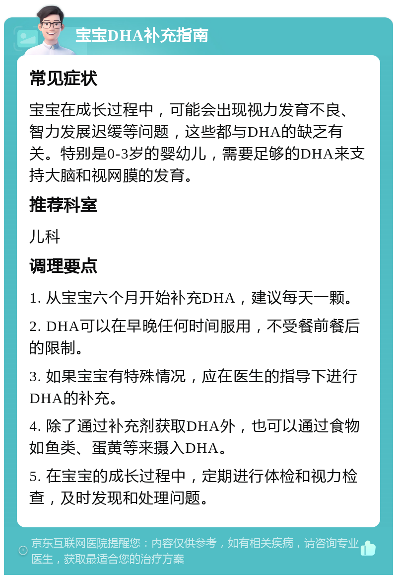 宝宝DHA补充指南 常见症状 宝宝在成长过程中，可能会出现视力发育不良、智力发展迟缓等问题，这些都与DHA的缺乏有关。特别是0-3岁的婴幼儿，需要足够的DHA来支持大脑和视网膜的发育。 推荐科室 儿科 调理要点 1. 从宝宝六个月开始补充DHA，建议每天一颗。 2. DHA可以在早晚任何时间服用，不受餐前餐后的限制。 3. 如果宝宝有特殊情况，应在医生的指导下进行DHA的补充。 4. 除了通过补充剂获取DHA外，也可以通过食物如鱼类、蛋黄等来摄入DHA。 5. 在宝宝的成长过程中，定期进行体检和视力检查，及时发现和处理问题。