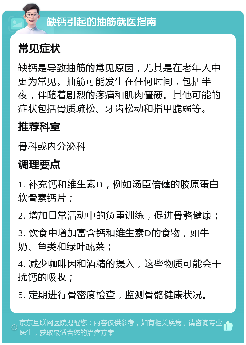 缺钙引起的抽筋就医指南 常见症状 缺钙是导致抽筋的常见原因，尤其是在老年人中更为常见。抽筋可能发生在任何时间，包括半夜，伴随着剧烈的疼痛和肌肉僵硬。其他可能的症状包括骨质疏松、牙齿松动和指甲脆弱等。 推荐科室 骨科或内分泌科 调理要点 1. 补充钙和维生素D，例如汤臣倍健的胶原蛋白软骨素钙片； 2. 增加日常活动中的负重训练，促进骨骼健康； 3. 饮食中增加富含钙和维生素D的食物，如牛奶、鱼类和绿叶蔬菜； 4. 减少咖啡因和酒精的摄入，这些物质可能会干扰钙的吸收； 5. 定期进行骨密度检查，监测骨骼健康状况。